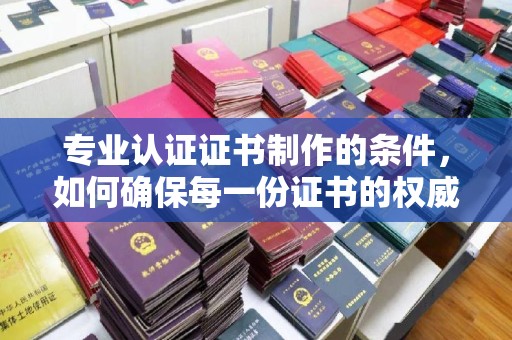 尉氏专业认证证书制作的条件，如何确保每一份证书的权威与可信